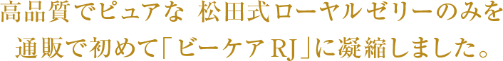 高品質でピュアな 松田式ローヤルゼリーのみを通販で初めて「ビーケア RJ」に凝縮しました。