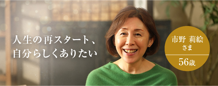 人生の再スタート、自分らしくありたい 市野 莉絵さま 56歳