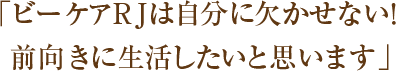 「ビーケアRJは自分に欠かせない！前向きに生活したいと思います」