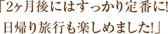 「2ヶ月後にはすっかり定番に！日帰り旅行も楽しめました！」