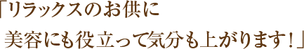 「リラックスのお供に美容にも役立って気分も上がります！」